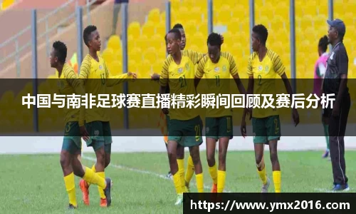 中国与南非足球赛直播精彩瞬间回顾及赛后分析
